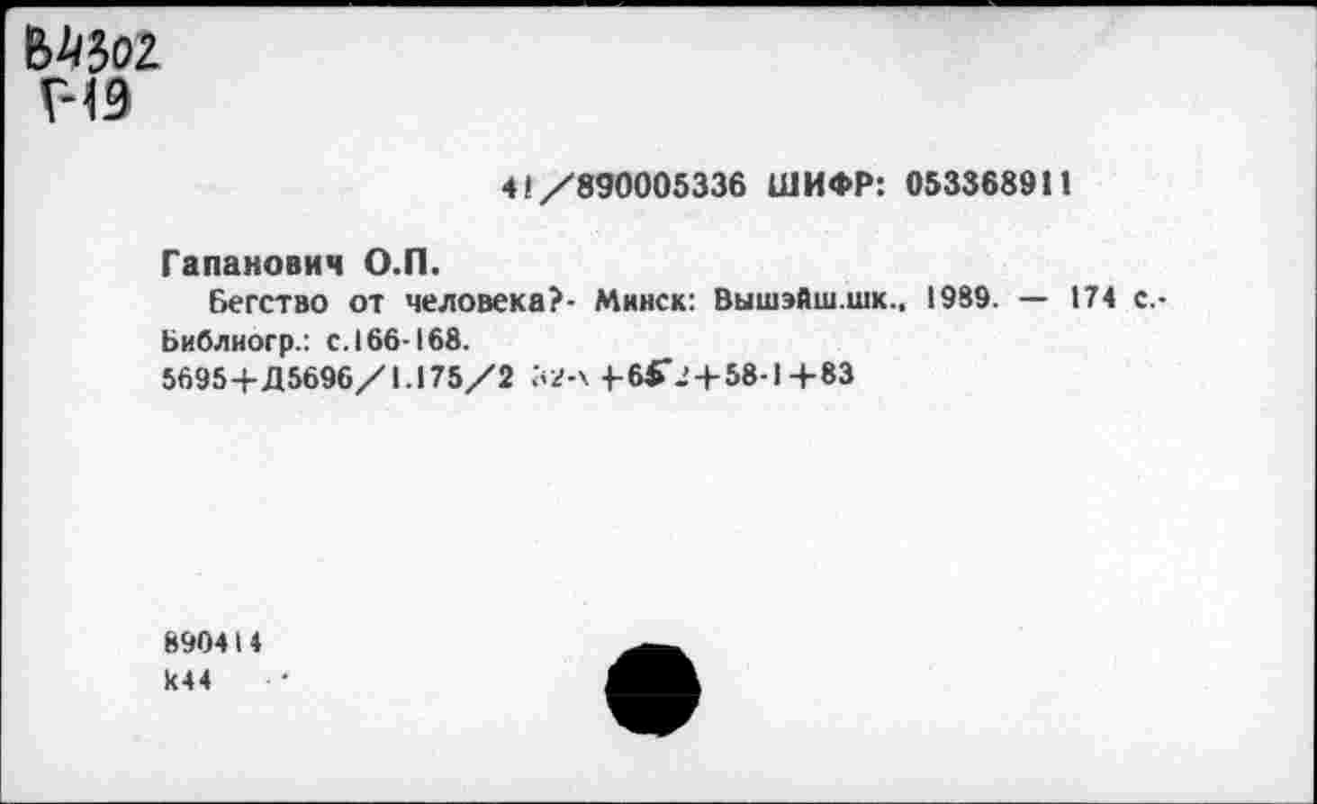 ﻿
Г-19
41/890005336 ШИФР: 0533689 П
Гапанович О.П.
Бегство от человека?- Минск: Вышэйш.шк., 1989. — 174 с.-
Ьиблиогр.: с. 166-168.
5695+Д5696/1.175/2 52-х 4-бГ.'4-58-1 +83
8904I4
И44